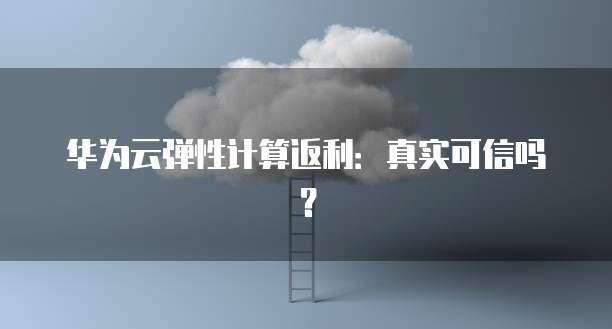 华为云弹性计算返利:真实可信吗?