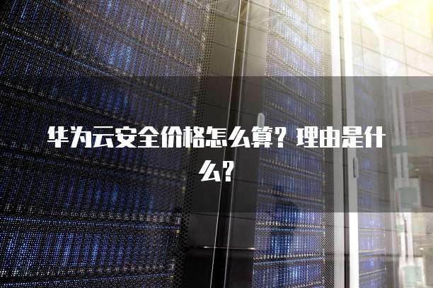 华为云安全价格怎么算?理由是什么?