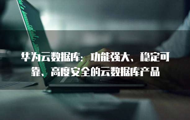 华为云数据库:功能强大、稳定可靠、高度安全的云数据库产品