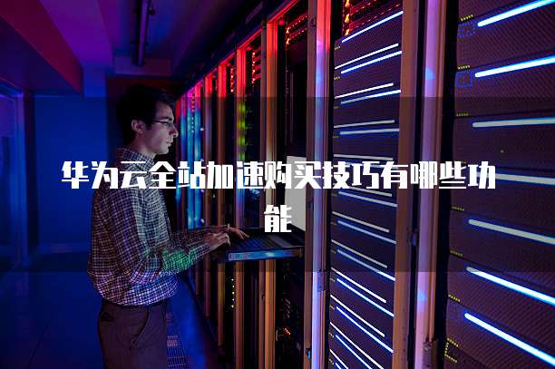 华为云全站加速购买技巧有哪些功能
