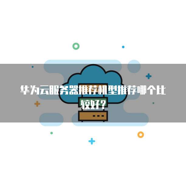 华为云服务器推荐机型推荐哪个比较好?