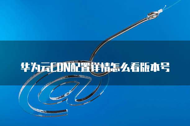 华为云CDN配置详情怎么看版本号