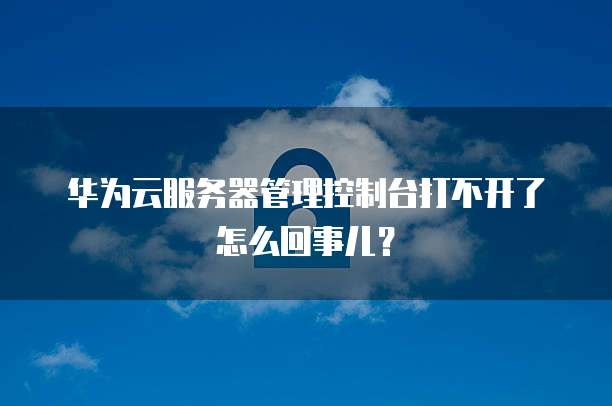华为云服务器管理控制台打不开了怎么回事儿?