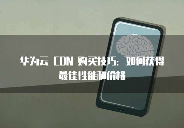华为云 CDN 购买技巧：如何获得最佳性能和价格