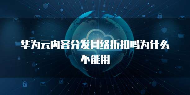 华为云内容分发网络折扣吗为什么不能用