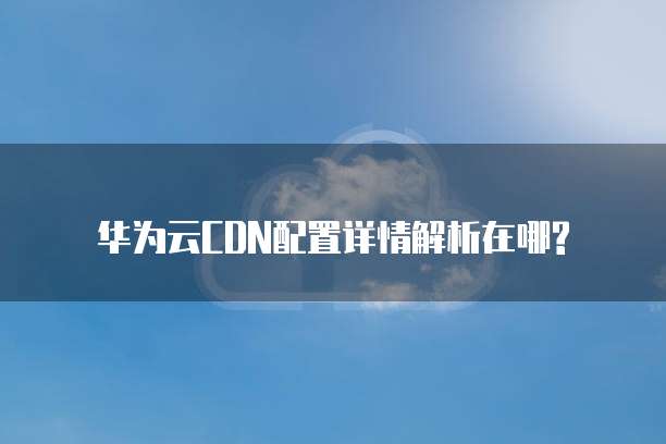 华为云CDN配置详情解析在哪?