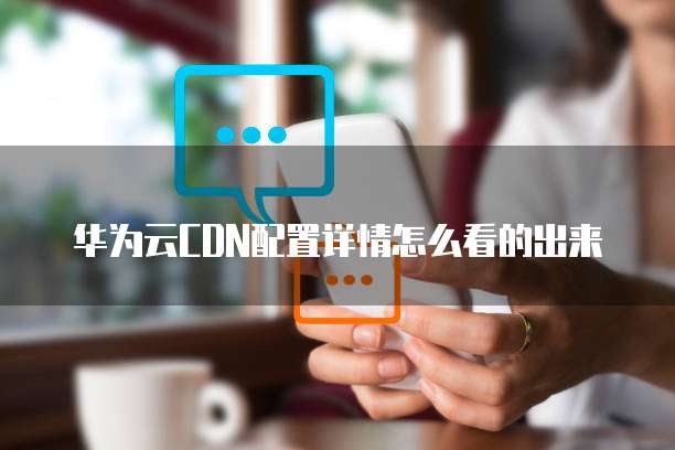 华为云CDN配置详情怎么看的出来