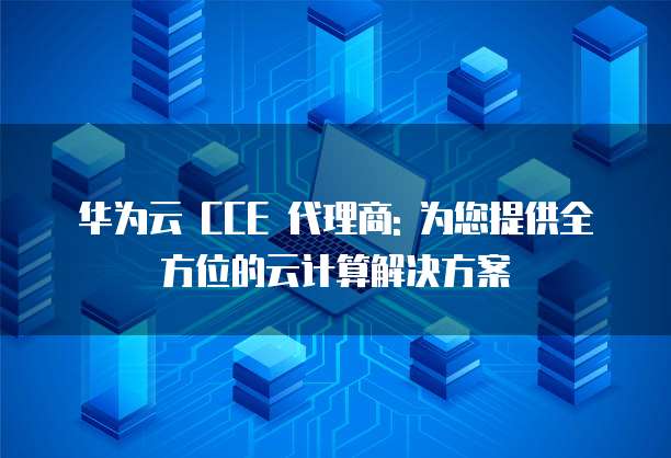 华为云 CCE 代理商: 为您提供全方位的云计算解决方案