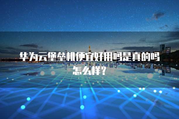 华为云堡垒机便宜好用吗是真的吗怎么样?