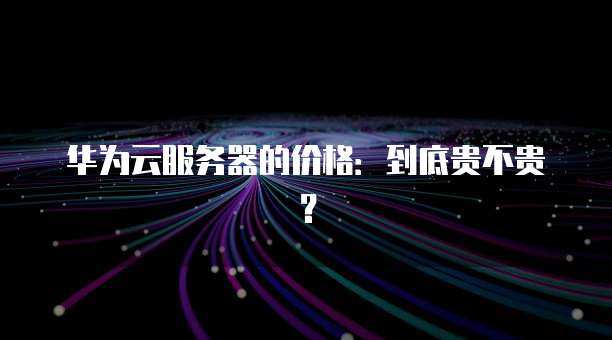 华为云服务器的价格：到底贵不贵？