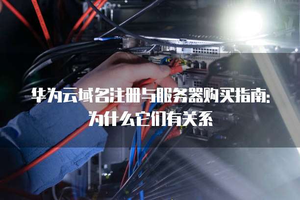 华为云域名注册与服务器购买指南: 为什么它们有关系