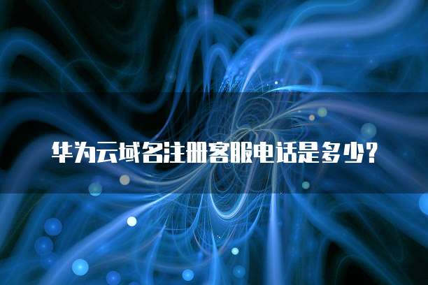 华为云域名注册客服电话是多少?