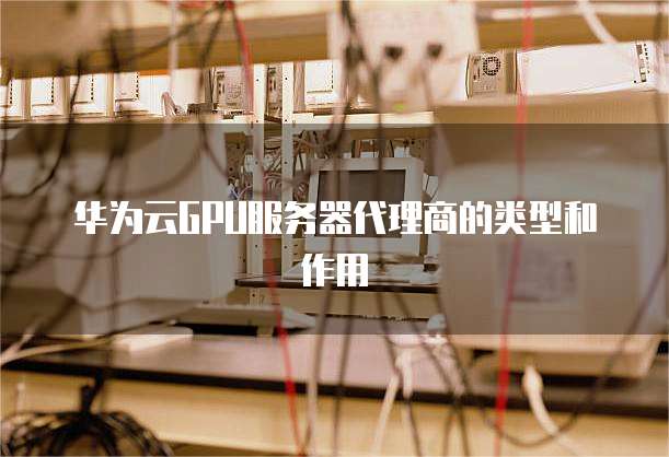 华为云GPU服务器代理商的类型和作用