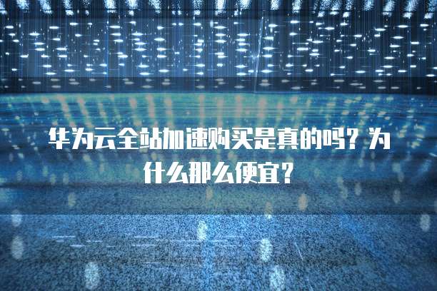 华为云全站加速购买是真的吗?为什么那么便宜?