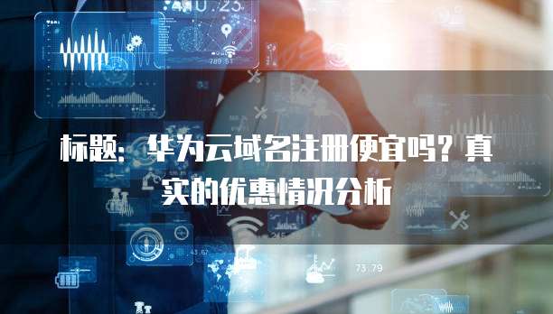 标题：华为云域名注册便宜吗？真实的优惠情况分析