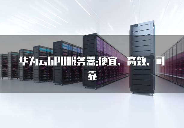 华为云GPU服务器:便宜、高效、可靠