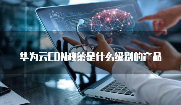 华为云CDN政策是什么级别的产品