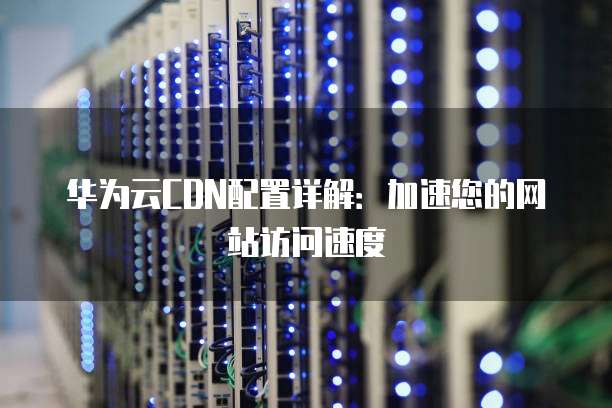 华为云CDN配置详解:加速您的网站访问速度