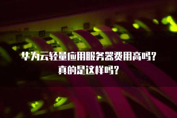 华为云轻量应用服务器费用高吗?真的是这样吗?