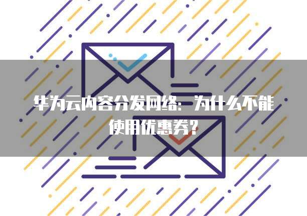 华为云内容分发网络:为什么不能使用优惠券?
