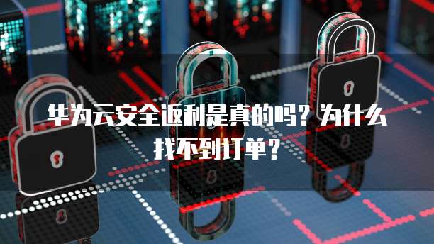 华为云安全返利是真的吗?为什么找不到订单?