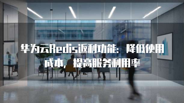 华为云Redis返利功能:降低使用成本,提高服务利用率