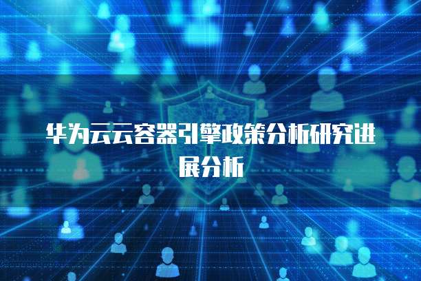 华为云云容器引擎政策分析研究进展分析