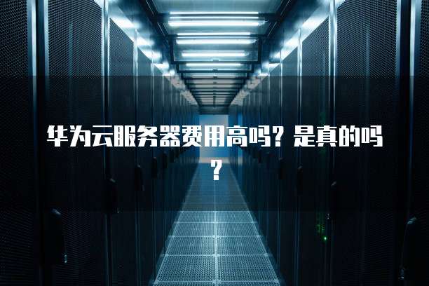 华为云服务器费用高吗?是真的吗?