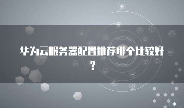 华为云服务器配置推荐哪个比较好?