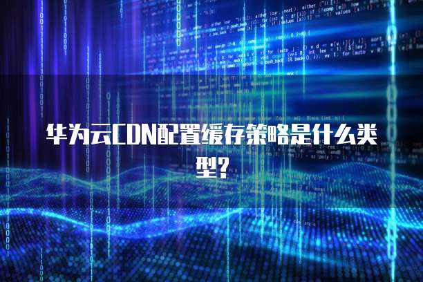 华为云CDN配置缓存策略是什么类型?
