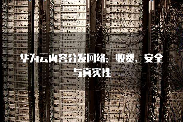 华为云内容分发网络：收费、安全与真实性