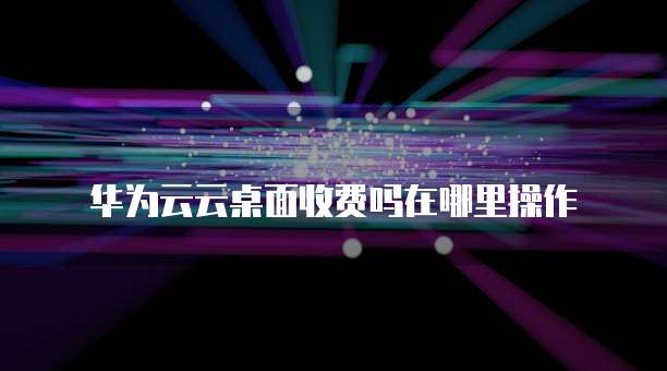 华为云云桌面收费吗在哪里操作