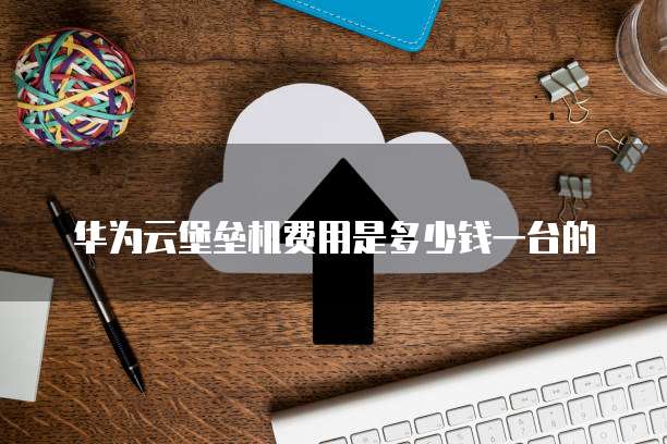 华为云堡垒机费用是多少钱一台的