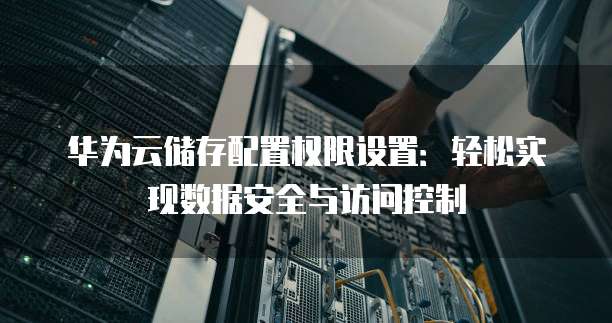华为云储存配置权限设置：轻松实现数据安全与访问控制