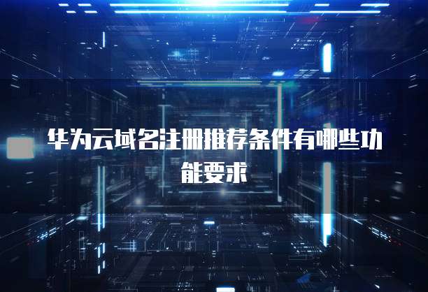 华为云域名注册推荐条件有哪些功能要求