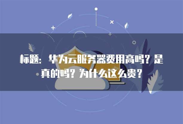 标题:华为云服务器费用高吗?是真的吗?为什么这么贵?