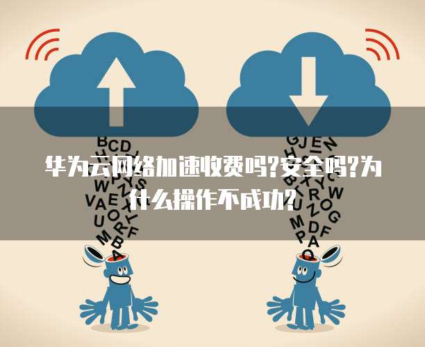 华为云网络加速收费吗?安全吗?为什么操作不成功?