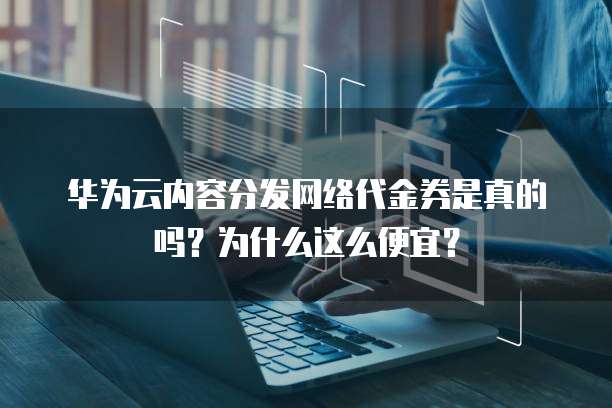 华为云内容分发网络代金券是真的吗?为什么这么便宜?