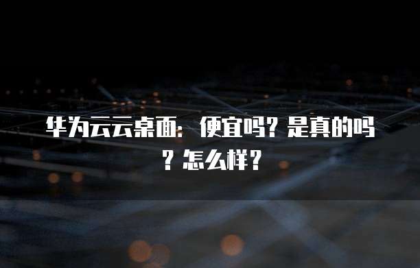 华为云云桌面:便宜吗?是真的吗?怎么样?