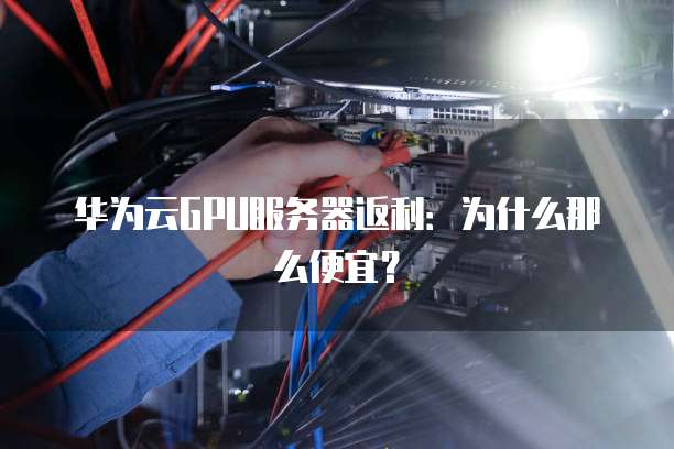 华为云GPU服务器返利:为什么那么便宜?