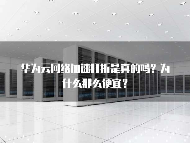 华为云网络加速打折是真的吗?为什么那么便宜?