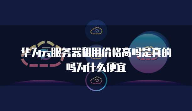 华为云服务器租用价格高吗是真的吗为什么便宜