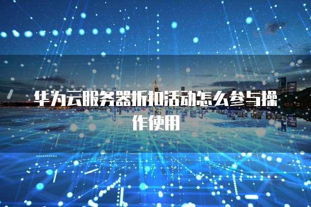 华为云服务器折扣活动怎么参与操作使用