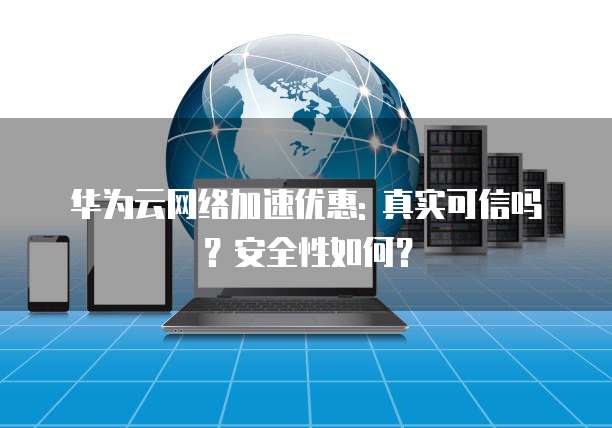 华为云网络加速优惠: 真实可信吗?安全性如何?