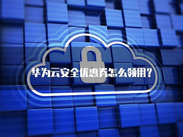 华为云安全优惠券怎么领用?