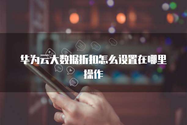 华为云大数据折扣怎么设置在哪里操作