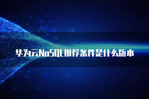 华为云NoSQL推荐条件是什么版本