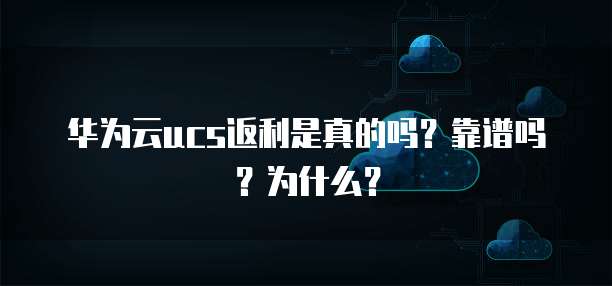 华为云ucs返利是真的吗?靠谱吗?为什么?
