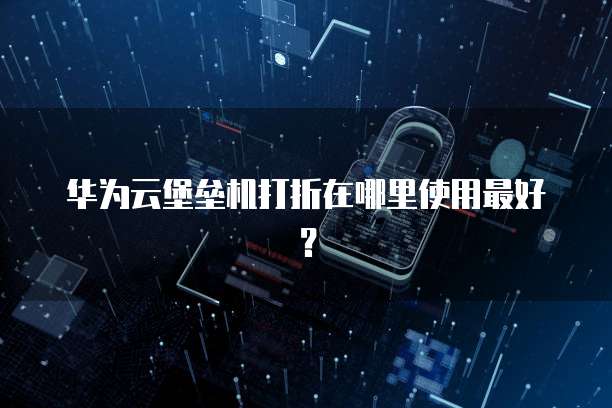 华为云堡垒机打折在哪里使用最好?