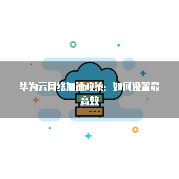 华为云网络加速政策：如何设置最高效